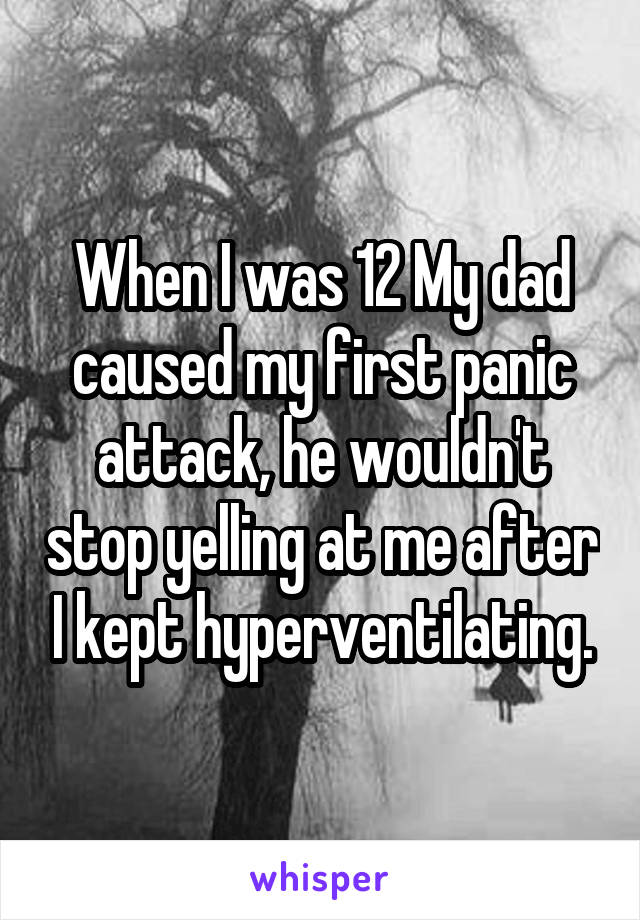 When I was 12 My dad caused my first panic attack, he wouldn't stop yelling at me after I kept hyperventilating.