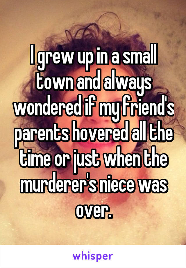 I grew up in a small town and always wondered if my friend's parents hovered all the time or just when the murderer's niece was over.