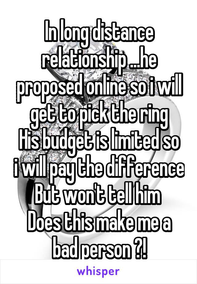 In long distance relationship ...he proposed online so i will get to pick the ring
His budget is limited so i will pay the difference
But won't tell him 
Does this make me a bad person ?!