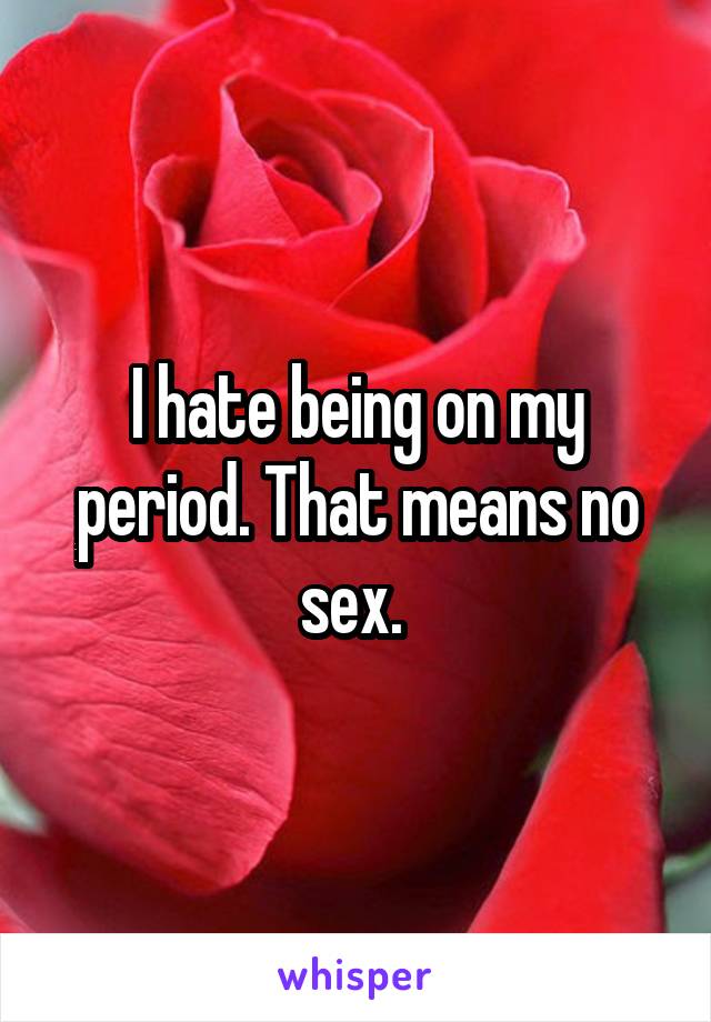 I hate being on my period. That means no sex. 