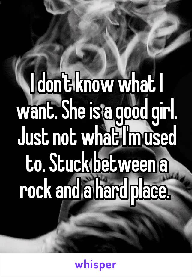 I don't know what I want. She is a good girl. Just not what I'm used to. Stuck between a rock and a hard place. 