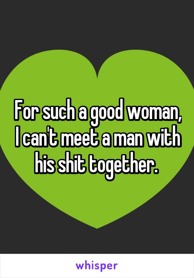 For such a good woman, I can't meet a man with his shit together. 