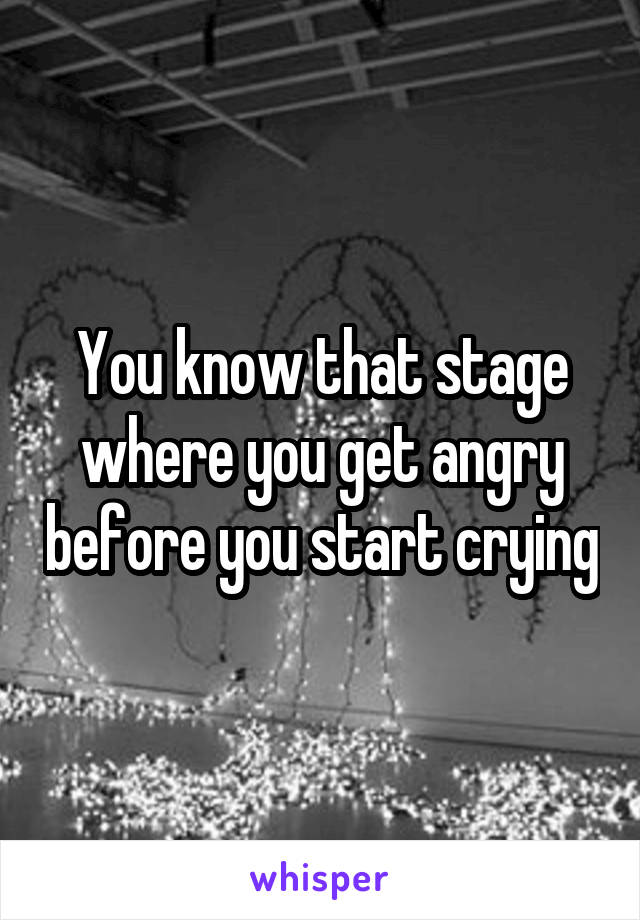 You know that stage where you get angry before you start crying