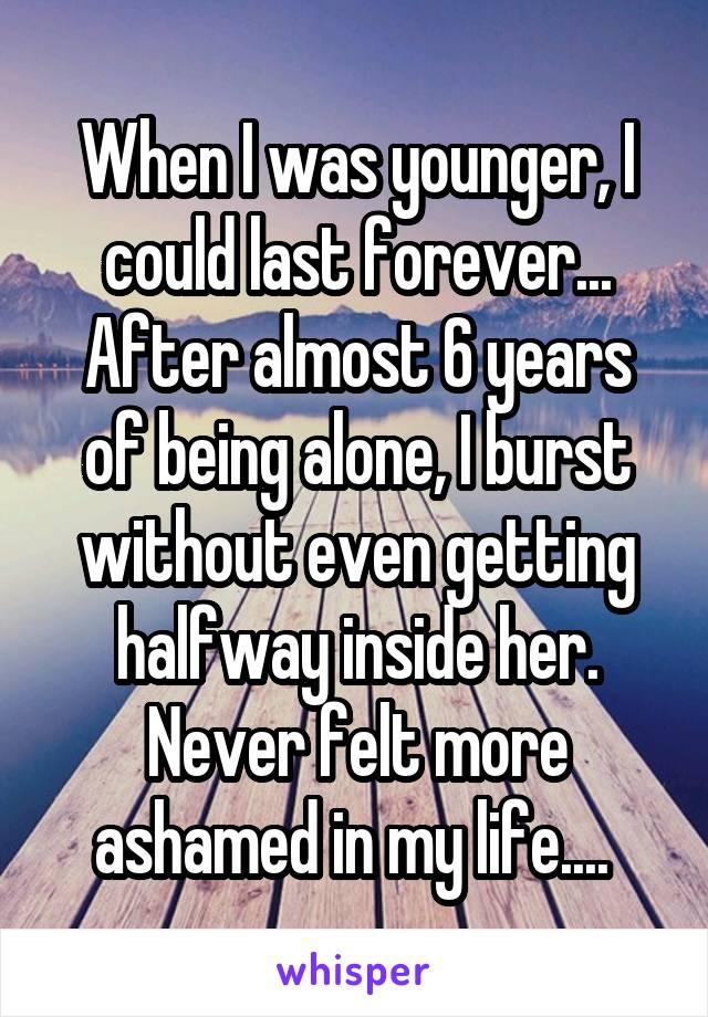 When I was younger, I could last forever... After almost 6 years of being alone, I burst without even getting halfway inside her. Never felt more ashamed in my life.... 