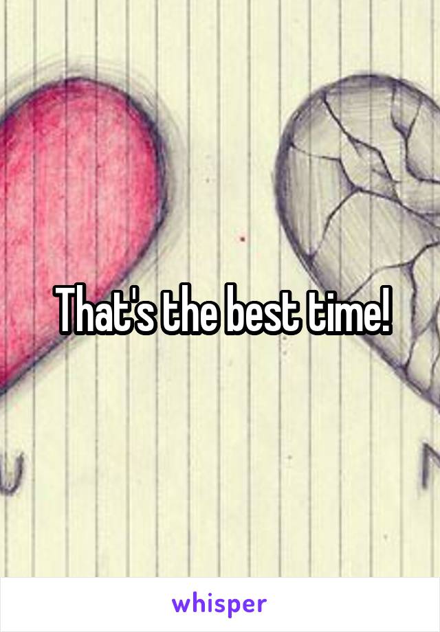 That's the best time!