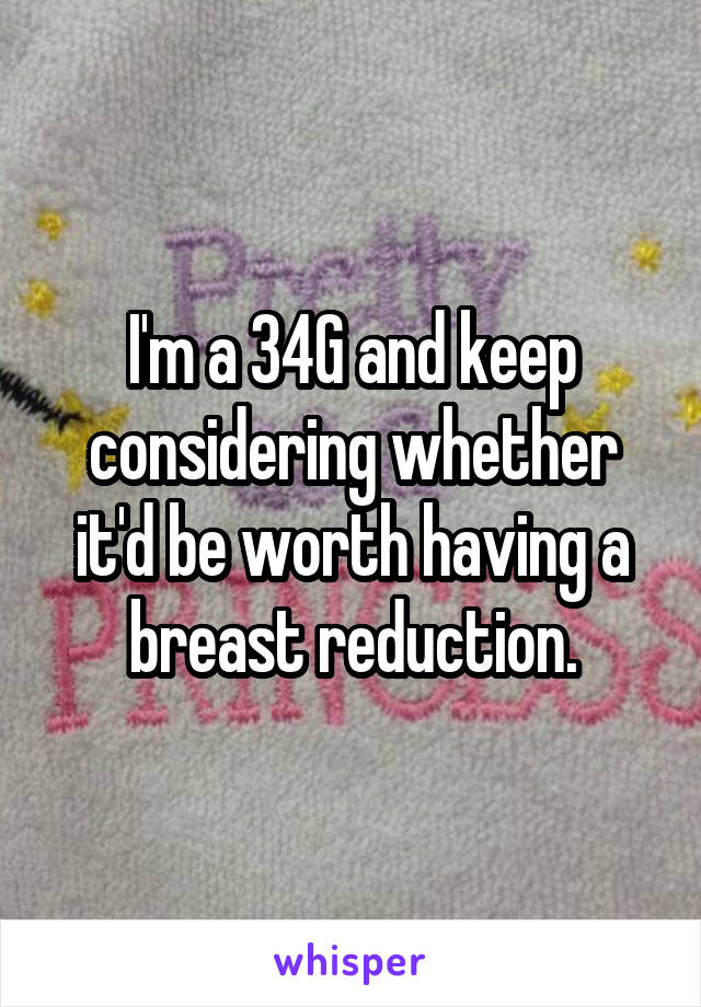 I'm a 34G and keep considering whether it'd be worth having a breast reduction.
