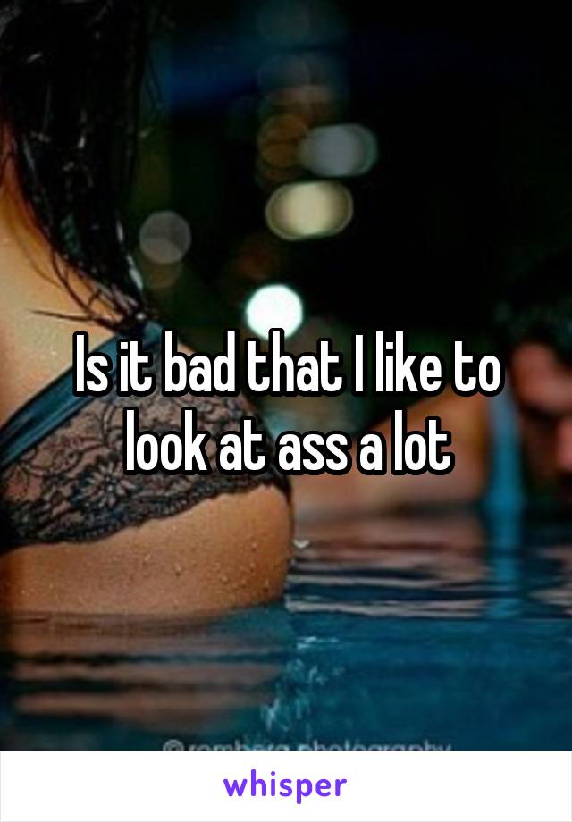 Is it bad that I like to look at ass a lot