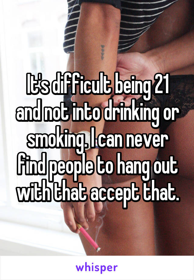 It's difficult being 21 and not into drinking or smoking. I can never find people to hang out with that accept that.