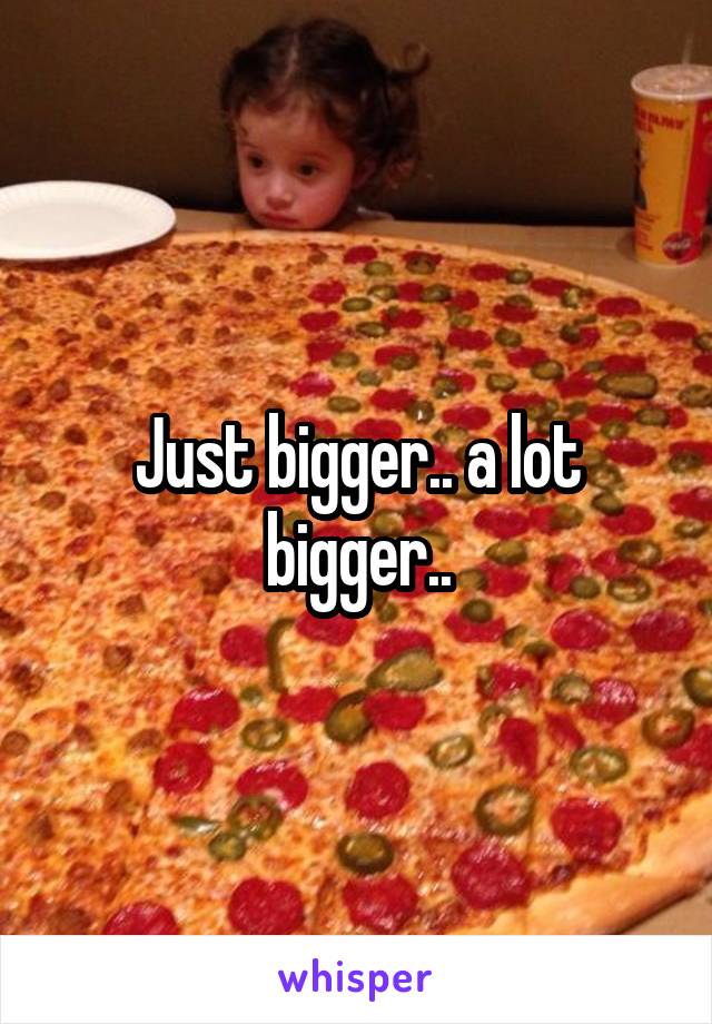 Just bigger.. a lot bigger..