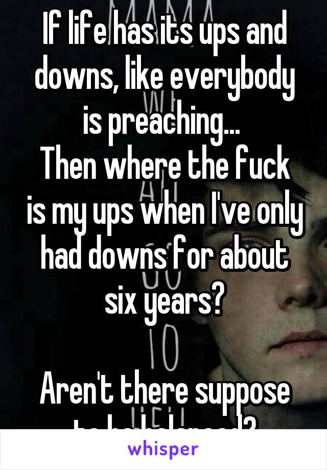 If life has its ups and downs, like everybody is preaching... 
Then where the fuck is my ups when I've only had downs for about six years?

Aren't there suppose to be balanced?