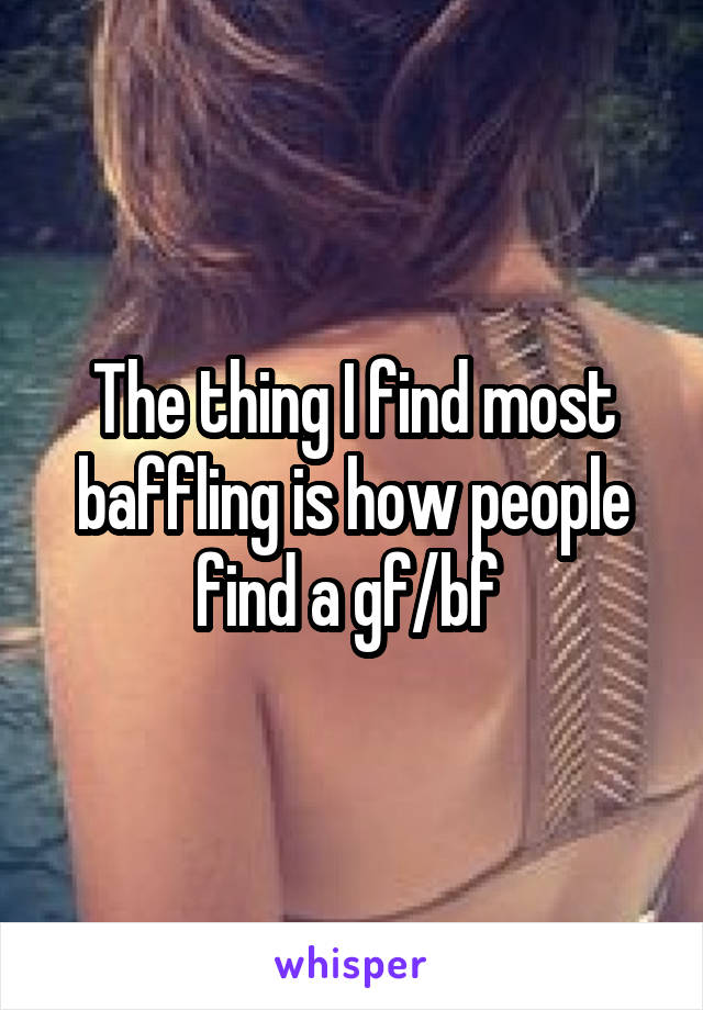The thing I find most baffling is how people find a gf/bf 