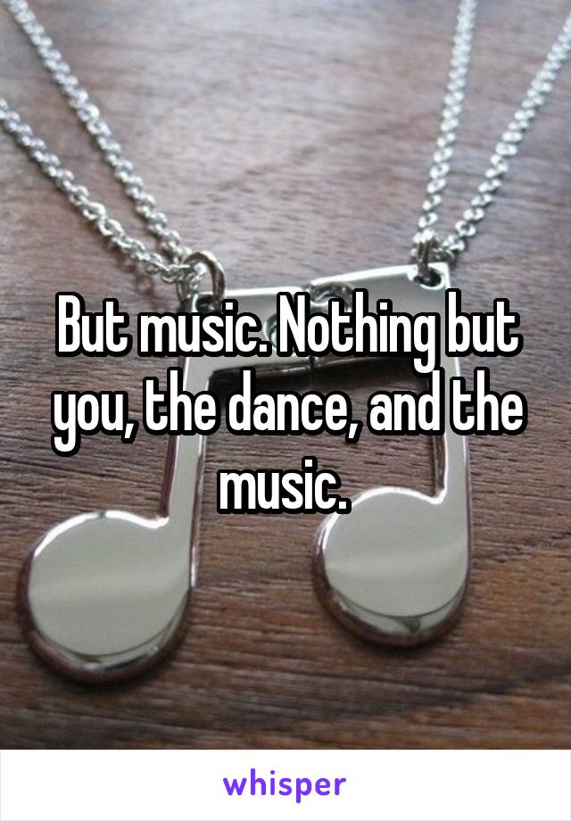 But music. Nothing but you, the dance, and the music. 