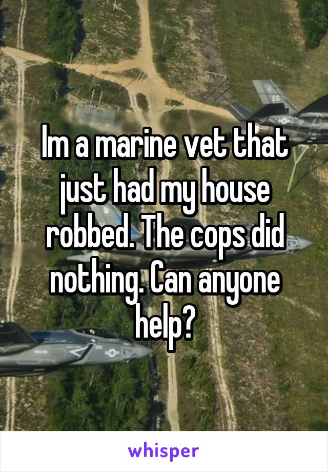 Im a marine vet that just had my house robbed. The cops did nothing. Can anyone help?