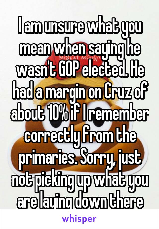 I am unsure what you mean when saying he wasn't GOP elected. He had a margin on Cruz of about 10% if I remember correctly from the primaries. Sorry, just not picking up what you are laying down there