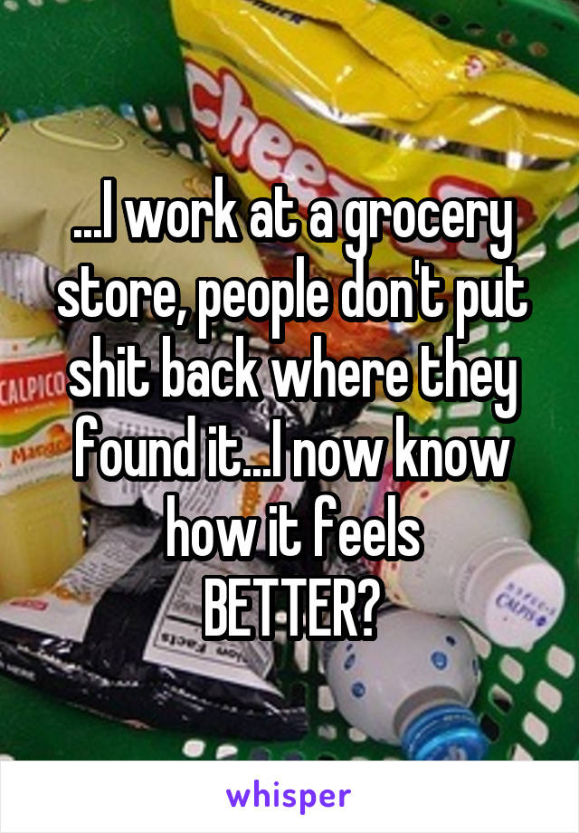 ...I work at a grocery store, people don't put shit back where they found it...I now know how it feels
BETTER?
