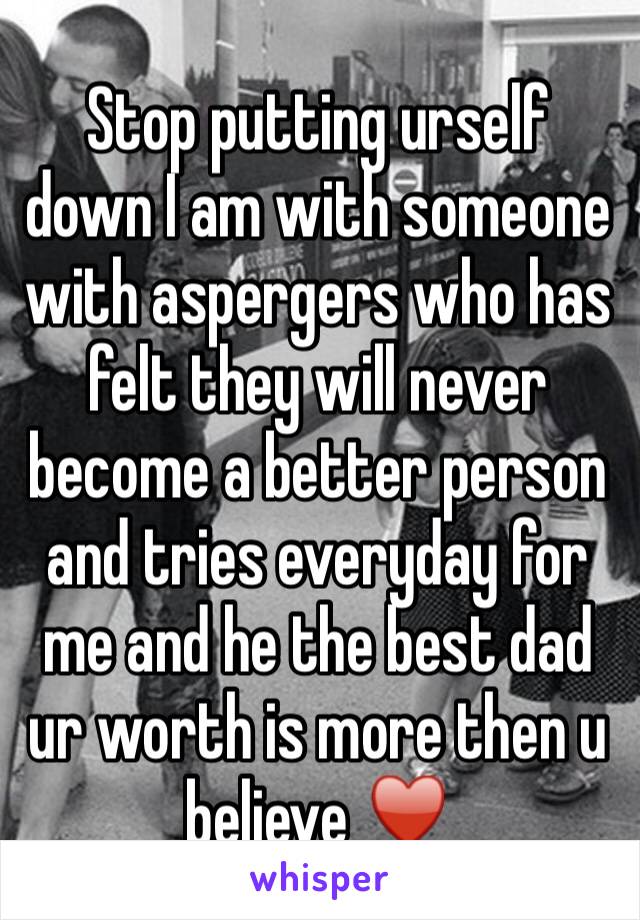 Stop putting urself down I am with someone with aspergers who has felt they will never become a better person and tries everyday for me and he the best dad ur worth is more then u believe ♥️