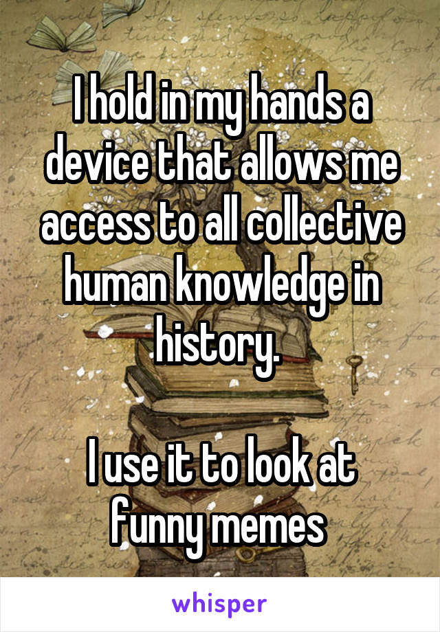 I hold in my hands a device that allows me access to all collective human knowledge in history. 

I use it to look at funny memes 