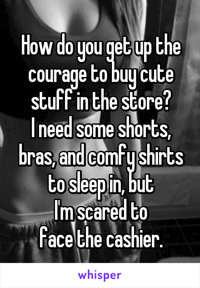 How do you get up the courage to buy cute stuff in the store?
I need some shorts,
bras, and comfy shirts to sleep in, but
I'm scared to
face the cashier.