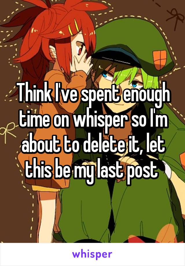 Think I've spent enough time on whisper so I'm about to delete it, let this be my last post 