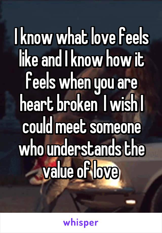 I know what love feels like and I know how it feels when you are heart broken  I wish I could meet someone who understands the value of love 

