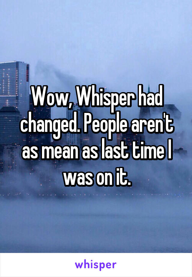 Wow, Whisper had changed. People aren't as mean as last time I was on it.