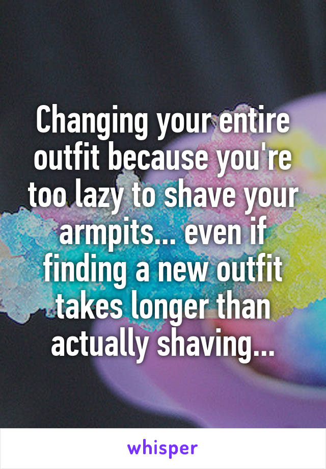 Changing your entire outfit because you're too lazy to shave your armpits... even if finding a new outfit takes longer than actually shaving...