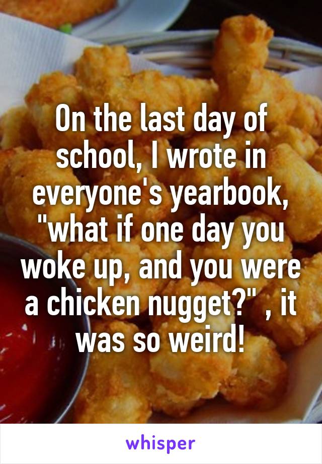 On the last day of school, I wrote in everyone's yearbook, "what if one day you woke up, and you were a chicken nugget?" , it was so weird!