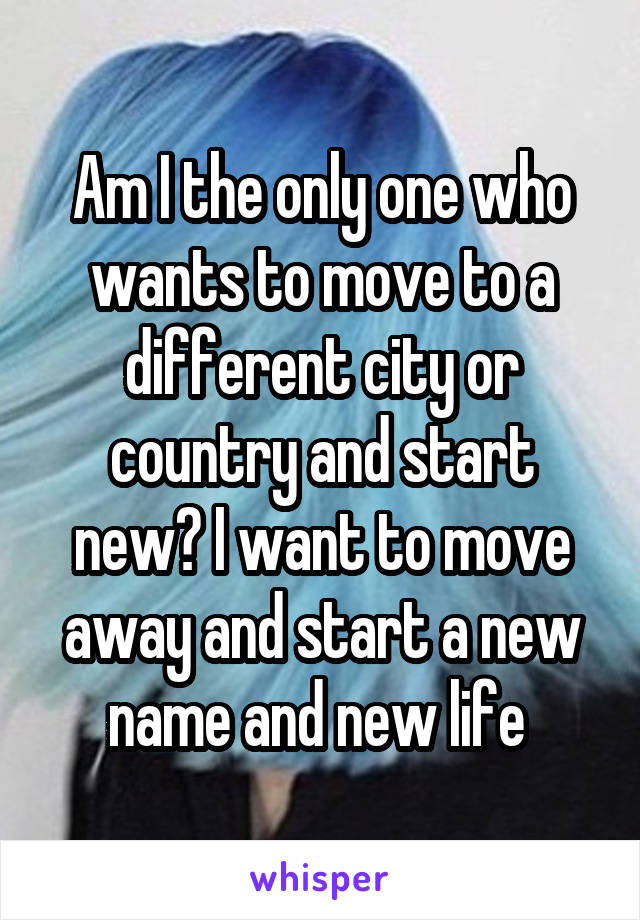 Am I the only one who wants to move to a different city or country and start new? I want to move away and start a new name and new life 