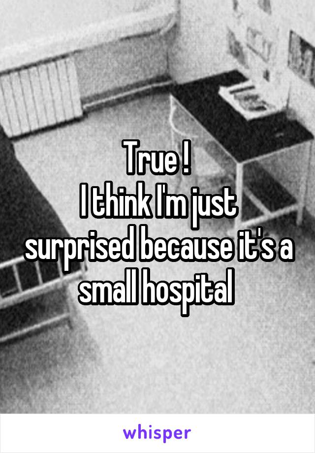 True ! 
I think I'm just surprised because it's a small hospital 