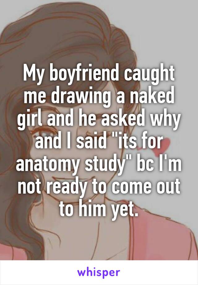 My boyfriend caught me drawing a naked girl and he asked why and I said "its for anatomy study" bc I'm not ready to come out to him yet.