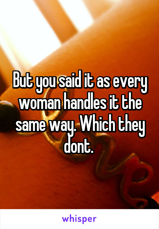 But you said it as every woman handles it the same way. Which they dont. 