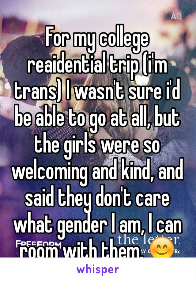 For my college reaidential trip (i'm trans) I wasn't sure i'd be able to go at all, but the girls were so welcoming and kind, and said they don't care what gender I am, I can room with them. 😊