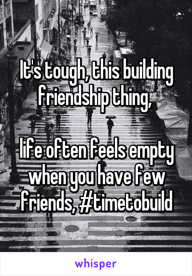 It's tough, this building friendship thing, 

life often feels empty when you have few friends, #timetobuild