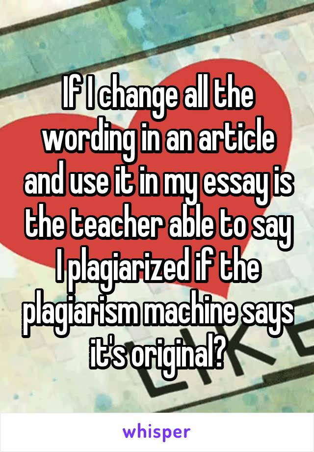 If I change all the wording in an article and use it in my essay is the teacher able to say I plagiarized if the plagiarism machine says it's original?
