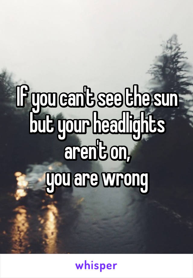 If you can't see the sun but your headlights aren't on,
you are wrong