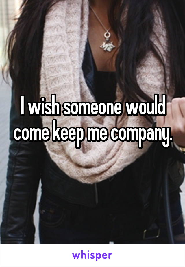 I wish someone would come keep me company. 