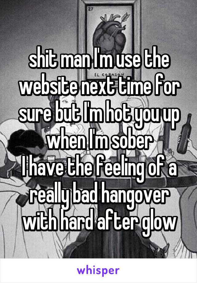 shit man I'm use the website next time for sure but I'm hot you up when I'm sober
I have the feeling of a really bad hangover with hard after glow