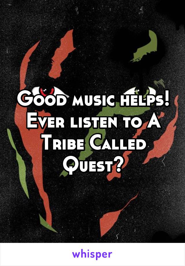 Good music helps! Ever listen to A Tribe Called Quest?