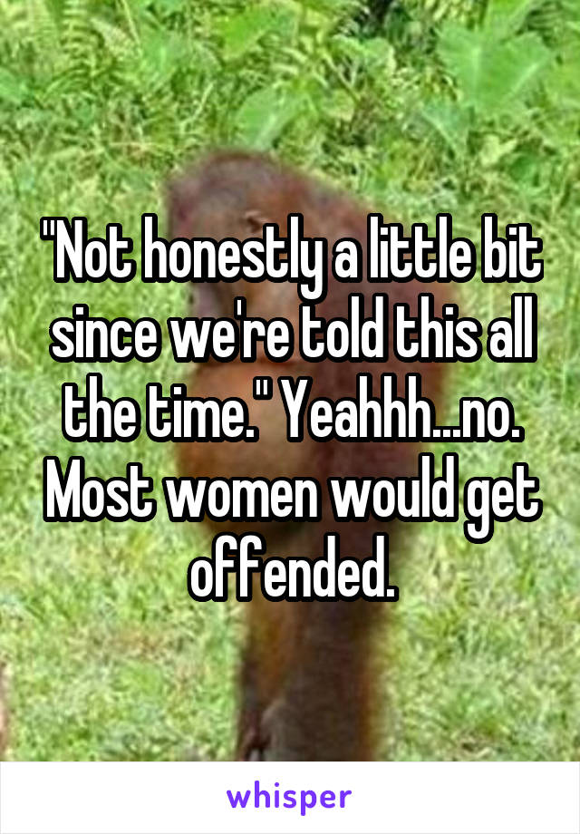 "Not honestly a little bit since we're told this all the time." Yeahhh...no. Most women would get offended.