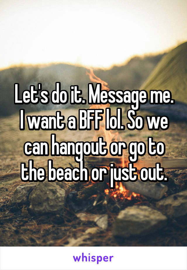 Let's do it. Message me.
I want a BFF lol. So we can hangout or go to the beach or just out.