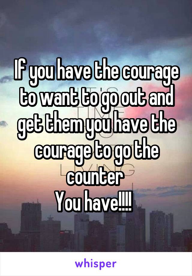 If you have the courage to want to go out and get them you have the courage to go the counter 
You have!!!!  