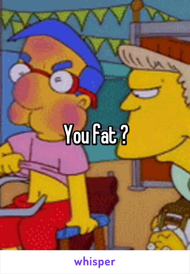 You fat ?