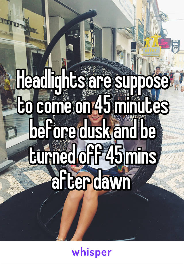 Headlights are suppose to come on 45 minutes before dusk and be turned off 45 mins after dawn 