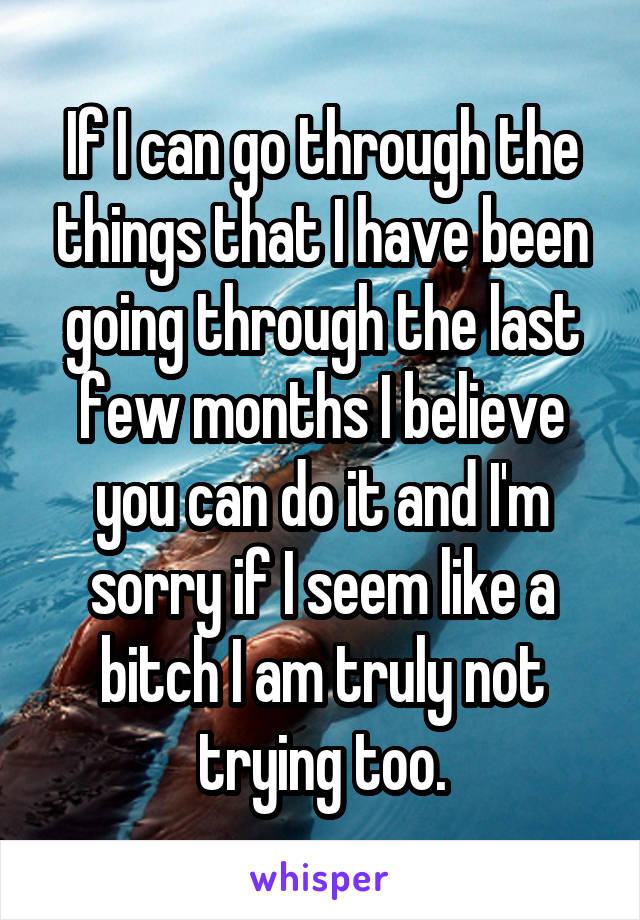 If I can go through the things that I have been going through the last few months I believe you can do it and I'm sorry if I seem like a bitch I am truly not trying too.