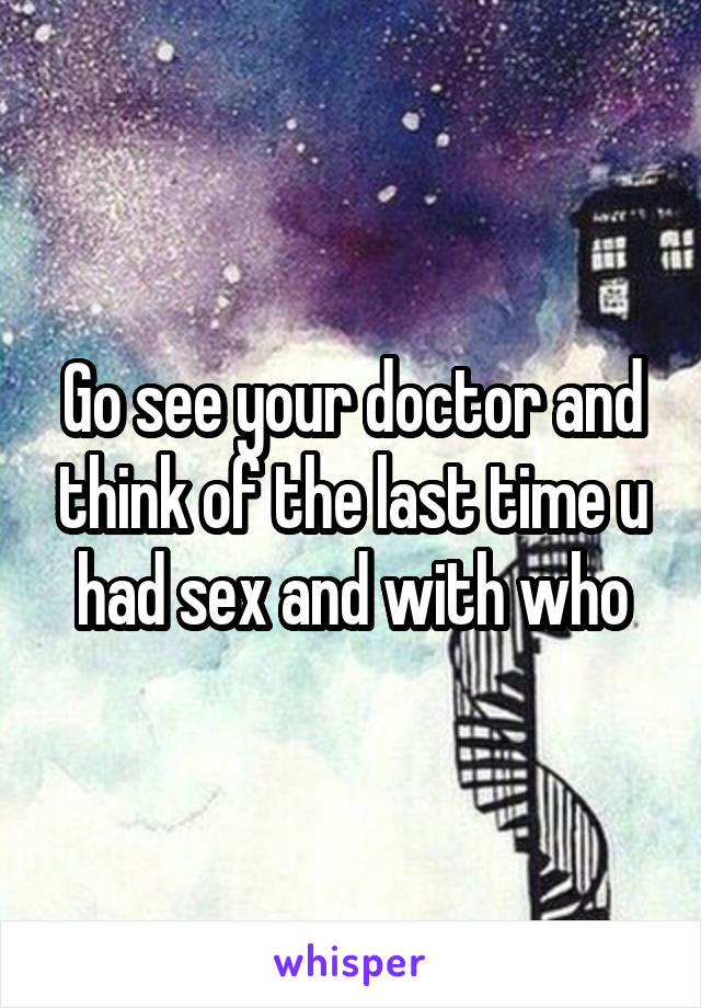 Go see your doctor and think of the last time u had sex and with who