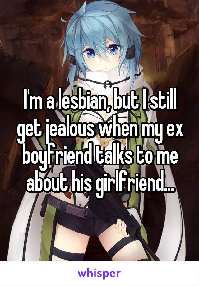 I'm a lesbian, but I still get jealous when my ex boyfriend talks to me about his girlfriend...