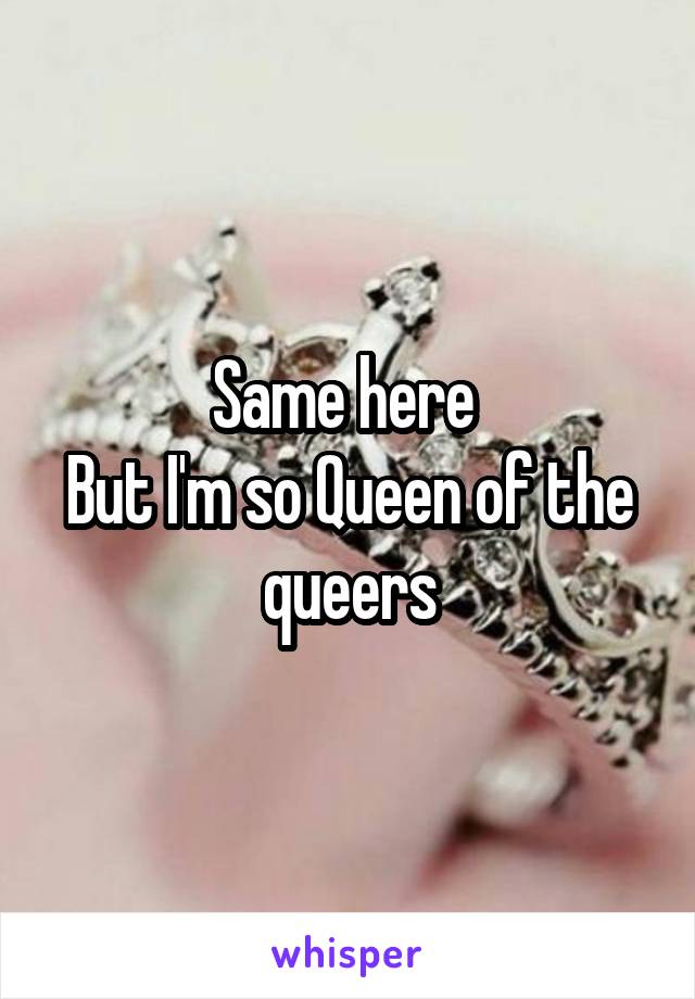 Same here 
But I'm so Queen of the queers
