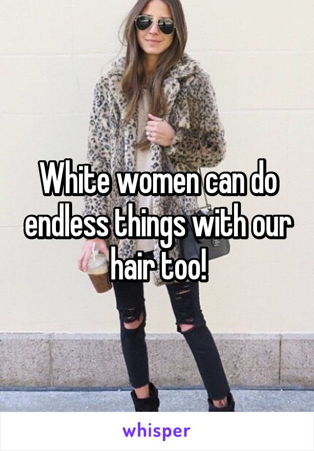 White women can do endless things with our hair too!
