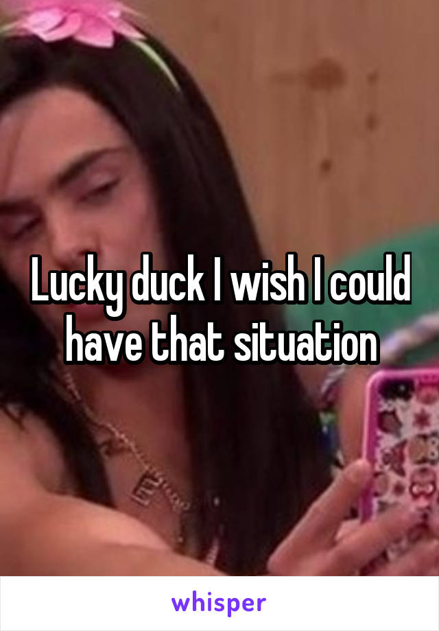 Lucky duck I wish I could have that situation