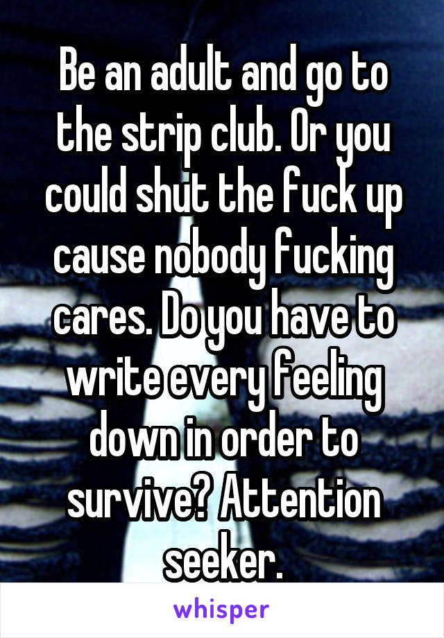 Be an adult and go to the strip club. Or you could shut the fuck up cause nobody fucking cares. Do you have to write every feeling down in order to survive? Attention seeker.